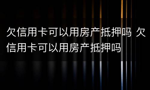 欠信用卡可以用房产抵押吗 欠信用卡可以用房产抵押吗
