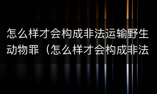 怎么样才会构成非法运输野生动物罪（怎么样才会构成非法运输野生动物罪名）