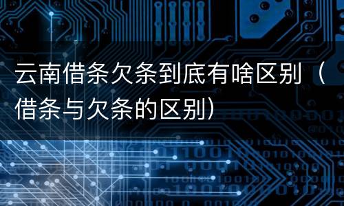 云南借条欠条到底有啥区别（借条与欠条的区别）