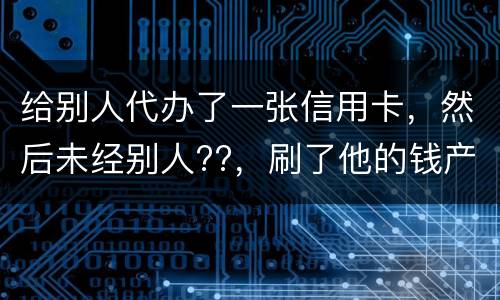 给别人代办了一张信用卡，然后未经别人??，刷了他的钱产生了逾期，给人家把钱还了，