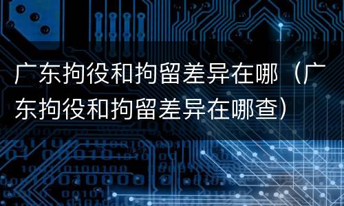 广东拘役和拘留差异在哪（广东拘役和拘留差异在哪查）