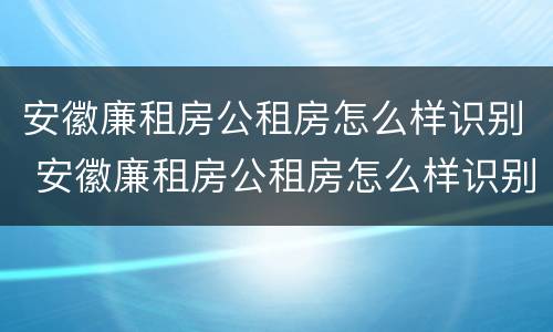 安徽廉租房公租房怎么样识别 安徽廉租房公租房怎么样识别房源