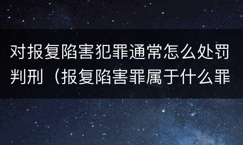 对报复陷害犯罪通常怎么处罚判刑（报复陷害罪属于什么罪）