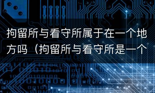 拘留所与看守所属于在一个地方吗（拘留所与看守所是一个地方吗）