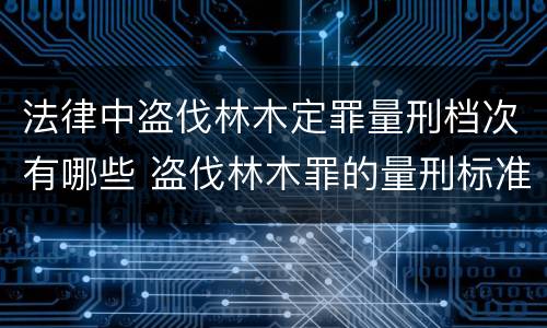 法律中盗伐林木定罪量刑档次有哪些 盗伐林木罪的量刑标准