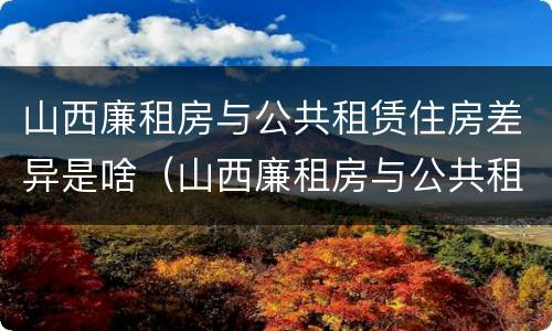 山西廉租房与公共租赁住房差异是啥（山西廉租房与公共租赁住房差异是啥原因）