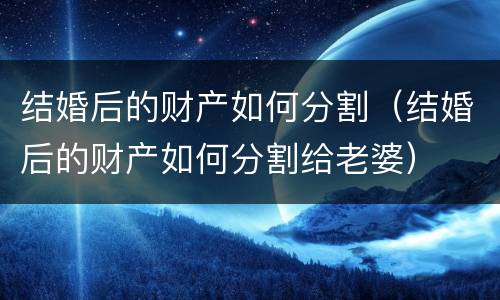 结婚后的财产如何分割（结婚后的财产如何分割给老婆）
