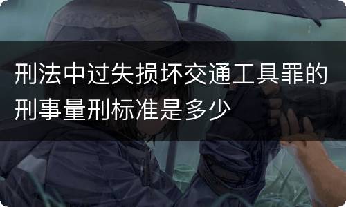 刑法中过失损坏交通工具罪的刑事量刑标准是多少