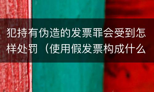 犯持有伪造的发票罪会受到怎样处罚（使用假发票构成什么罪）