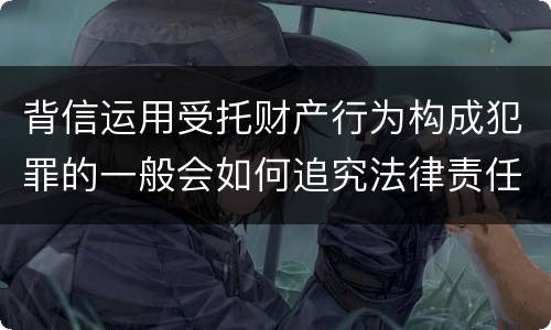 背信运用受托财产行为构成犯罪的一般会如何追究法律责任