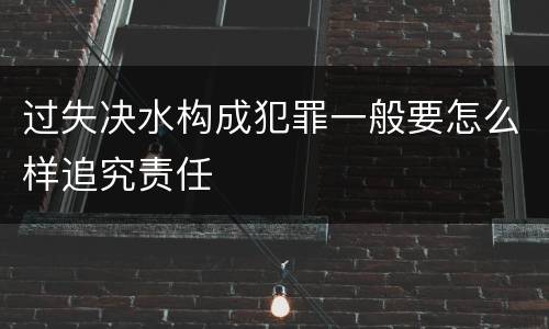 过失决水构成犯罪一般要怎么样追究责任