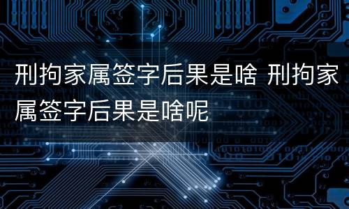 刑拘家属签字后果是啥 刑拘家属签字后果是啥呢