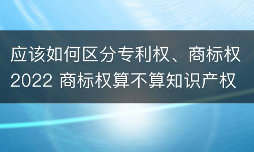 应该如何区分专利权、商标权2022 商标权算不算知识产权