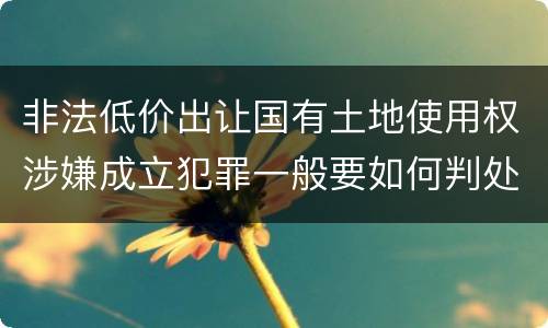 非法低价出让国有土地使用权涉嫌成立犯罪一般要如何判处