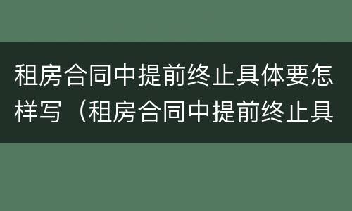租房合同中提前终止具体要怎样写（租房合同中提前终止具体要怎样写申请）
