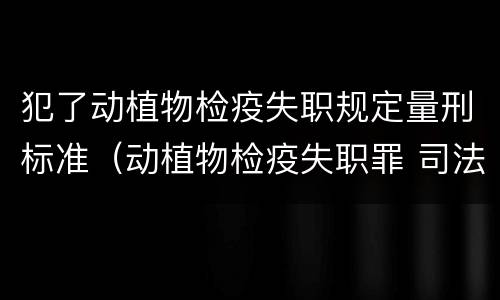犯了动植物检疫失职规定量刑标准（动植物检疫失职罪 司法解释）