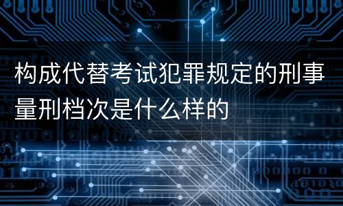 构成代替考试犯罪规定的刑事量刑档次是什么样的