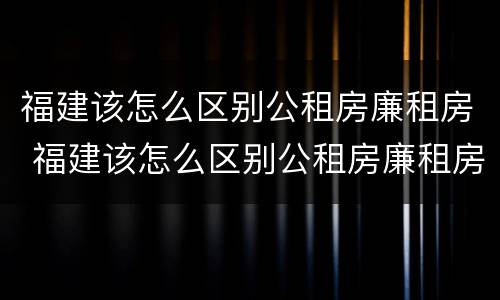 福建该怎么区别公租房廉租房 福建该怎么区别公租房廉租房呢