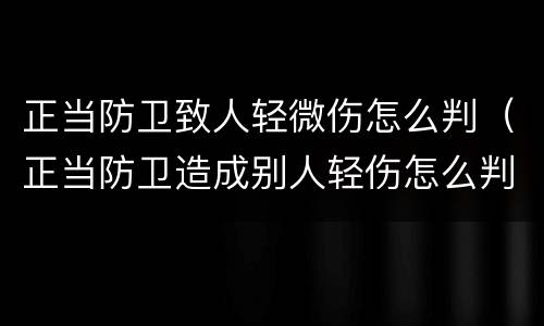 正当防卫致人轻微伤怎么判（正当防卫造成别人轻伤怎么判）