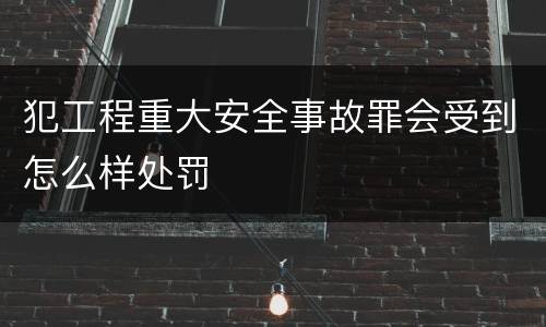 犯工程重大安全事故罪会受到怎么样处罚