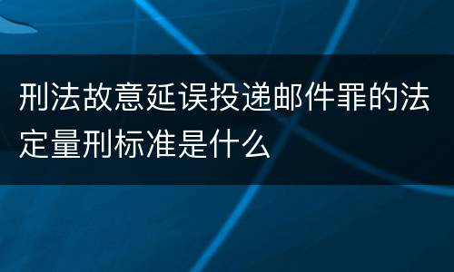 刑法故意延误投递邮件罪的法定量刑标准是什么