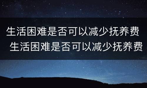 生活困难是否可以减少抚养费 生活困难是否可以减少抚养费和抚养费