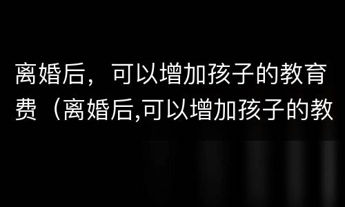 离婚后，可以增加孩子的教育费（离婚后,可以增加孩子的教育费用吗）