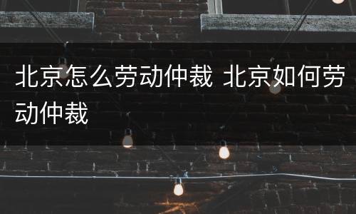 北京怎么劳动仲裁 北京如何劳动仲裁
