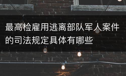 最高检雇用逃离部队军人案件的司法规定具体有哪些
