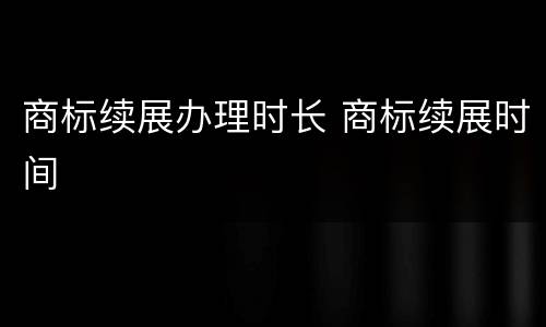 商标续展办理时长 商标续展时间