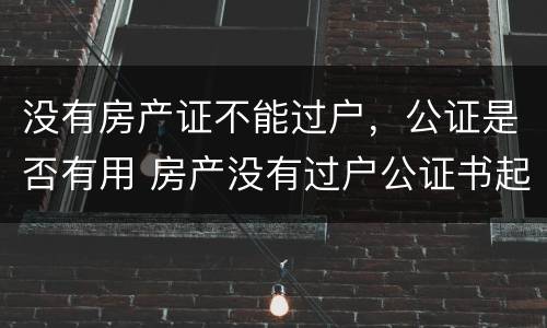 没有房产证不能过户,公证是否有用 房产没有过户公证书起作用吗?