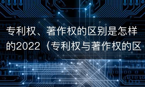 专利权、著作权的区别是怎样的2022（专利权与著作权的区别与联系）