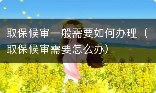 取保候审一般需要如何办理（取保候审需要怎么办）