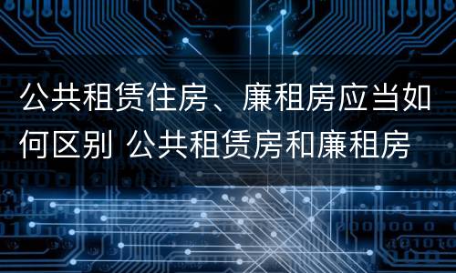 公共租赁住房、廉租房应当如何区别 公共租赁房和廉租房