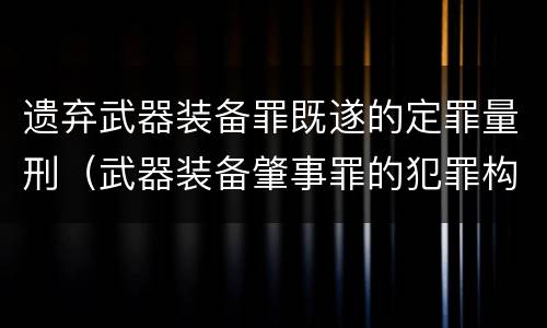 遗弃武器装备罪既遂的定罪量刑（武器装备肇事罪的犯罪构成）