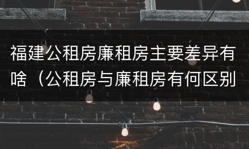 福建公租房廉租房主要差异有啥（公租房与廉租房有何区别）