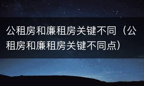 公租房和廉租房关键不同（公租房和廉租房关键不同点）