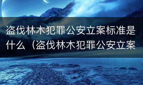 盗伐林木犯罪公安立案标准是什么（盗伐林木犯罪公安立案标准是什么意思）