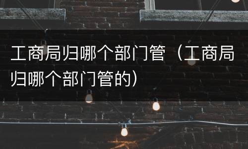 工商局归哪个部门管（工商局归哪个部门管的）