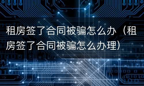 租房签了合同被骗怎么办（租房签了合同被骗怎么办理）