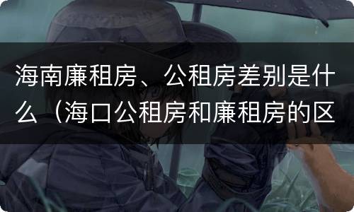 海南廉租房、公租房差别是什么（海口公租房和廉租房的区别）