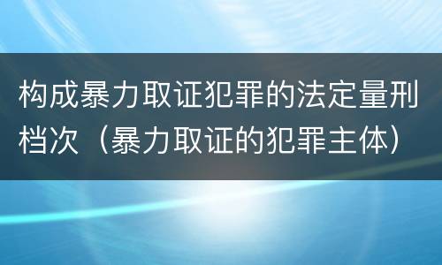 构成暴力取证犯罪的法定量刑档次（暴力取证的犯罪主体）