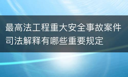 最高法工程重大安全事故案件司法解释有哪些重要规定