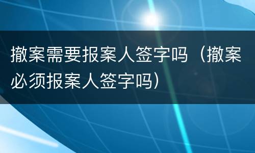 撤案需要报案人签字吗（撤案必须报案人签字吗）