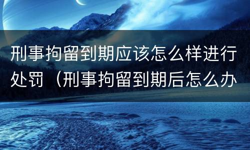 刑事拘留到期应该怎么样进行处罚（刑事拘留到期后怎么办）
