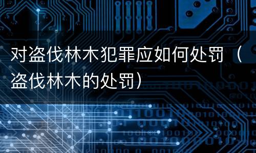 对盗伐林木犯罪应如何处罚（盗伐林木的处罚）