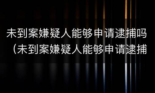 未到案嫌疑人能够申请逮捕吗（未到案嫌疑人能够申请逮捕吗知乎）