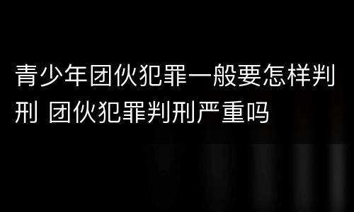 青少年团伙犯罪一般要怎样判刑 团伙犯罪判刑严重吗