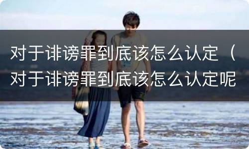 对于诽谤罪到底该怎么认定（对于诽谤罪到底该怎么认定呢）