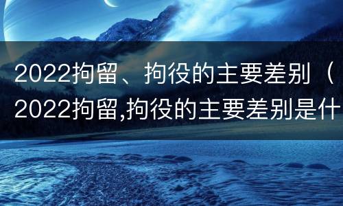 2022拘留、拘役的主要差别（2022拘留,拘役的主要差别是什么）